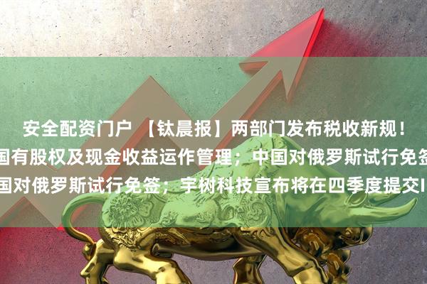 安全配资门户 【钛晨报】两部门发布税收新规！支持划转充实社保基金国有股权及现金收益运作管理；中国对俄罗斯试行免签；宇树科技宣布将在四季度提交IPO申请