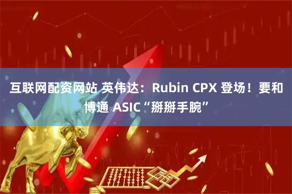 互联网配资网站 英伟达：Rubin CPX 登场！要和博通 ASIC“掰掰手腕”