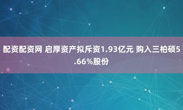配资配资网 启厚资产拟斥资1.93亿元 购入三柏硕5.66%股份
