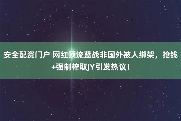 安全配资门户 网红顶流蓝战非国外被人绑架,抢钱+强制榨取JY引发热议!