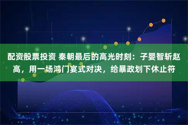 配资股票投资 秦朝最后的高光时刻：子婴智斩赵高，用一场鸿门宴式对决，给暴政划下休止符