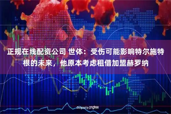 正规在线配资公司 世体：受伤可能影响特尔施特根的未来，他原本考虑租借加盟赫罗纳