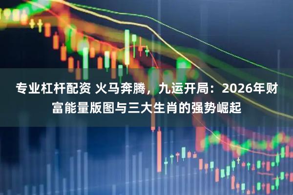 专业杠杆配资 火马奔腾,九运开局:2026年财富能量版图与三大生肖的强势崛起