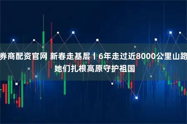券商配资官网 新春走基层丨6年走过近8000公里山路 她们扎根高原守护祖国