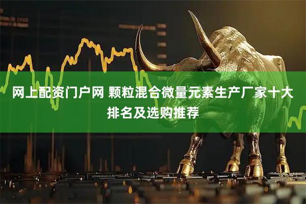 网上配资门户网 颗粒混合微量元素生产厂家十大排名及选购推荐