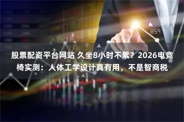 股票配资平台网站 久坐8小时不累？2026电竞椅实测：人体工学设计真有用，不是智商税