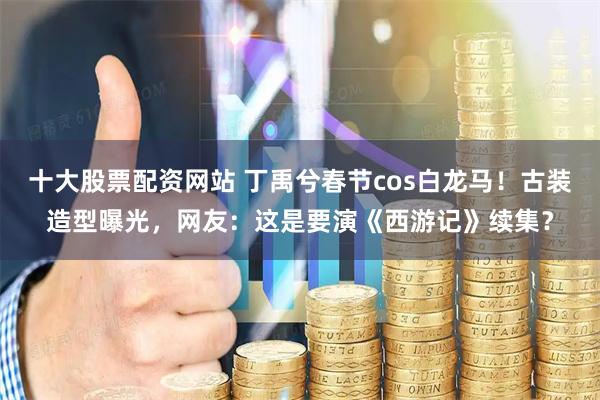 十大股票配资网站 丁禹兮春节cos白龙马！古装造型曝光，网友：这是要演《西游记》续集？