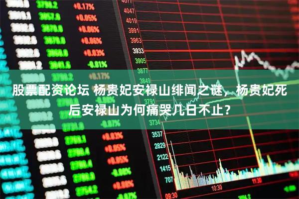 股票配资论坛 杨贵妃安禄山绯闻之谜，杨贵妃死后安禄山为何痛哭几日不止？