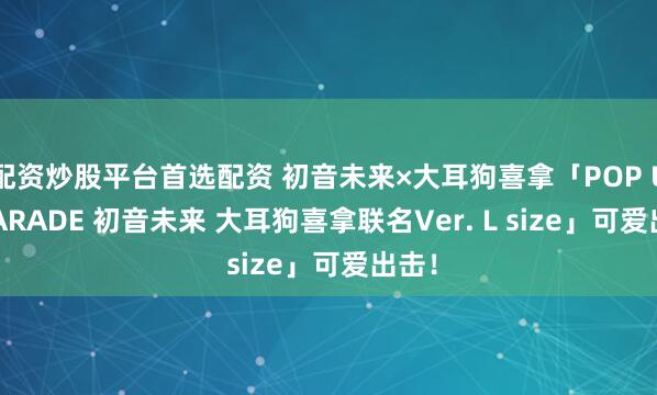 配资炒股平台首选配资 初音未来×大耳狗喜拿「POP UP PARADE 初音未来 大耳狗喜拿联名Ver. L size」可爱出击！