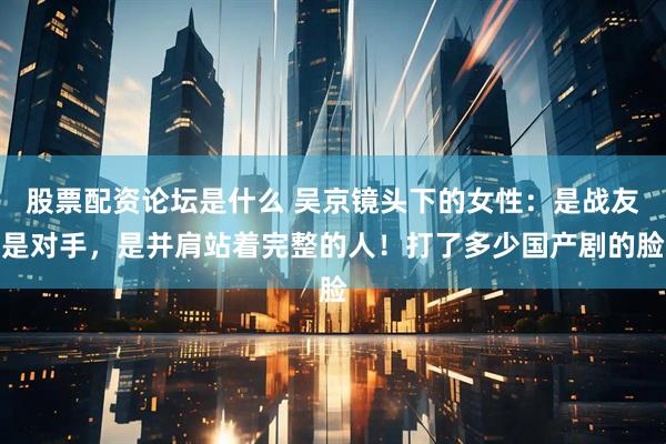 股票配资论坛是什么 吴京镜头下的女性：是战友是对手，是并肩站着完整的人！打了多少国产剧的脸