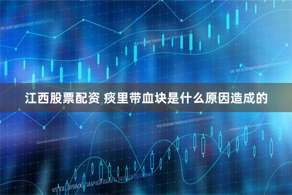 江西股票配资 痰里带血块是什么原因造成的