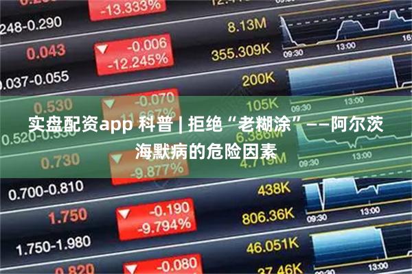 实盘配资app 科普 | 拒绝“老糊涂”——阿尔茨海默病的危险因素