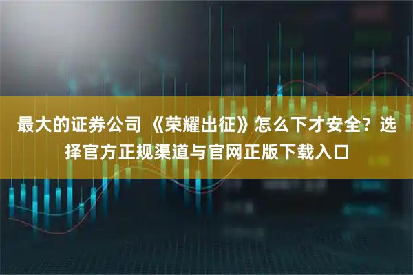 最大的证券公司 《荣耀出征》怎么下才安全?选择官方正规渠道与官网正版下载入口