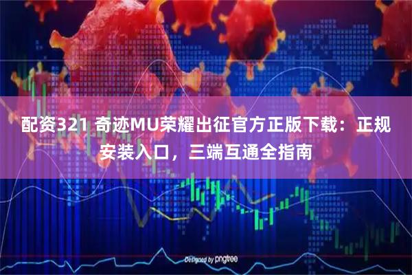配资321 奇迹MU荣耀出征官方正版下载:正规安装入口,三端互通全指南