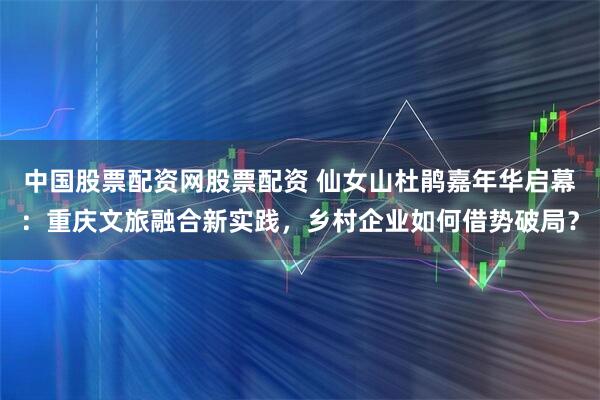 中国股票配资网股票配资 仙女山杜鹃嘉年华启幕：重庆文旅融合新实践，乡村企业如何借势破局？