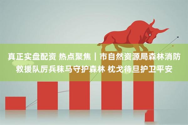 真正实盘配资 热点聚焦｜市自然资源局森林消防救援队厉兵秣马守护森林 枕戈待旦护卫平安