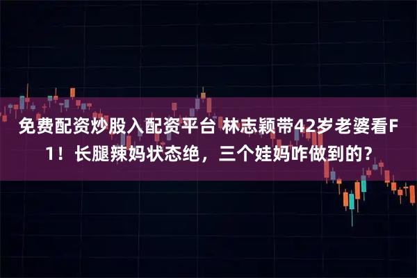 免费配资炒股入配资平台 林志颖带42岁老婆看F1！长腿辣妈状态绝，三个娃妈咋做到的？