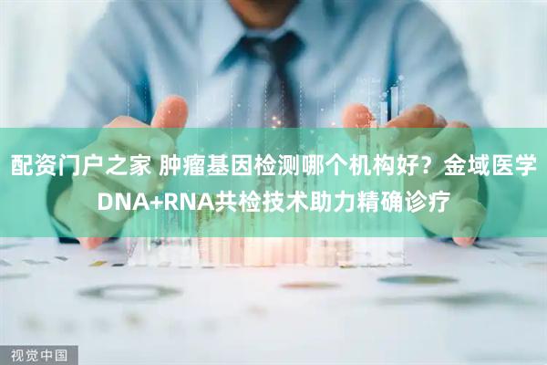 配资门户之家 肿瘤基因检测哪个机构好？金域医学DNA+RNA共检技术助力精确诊疗