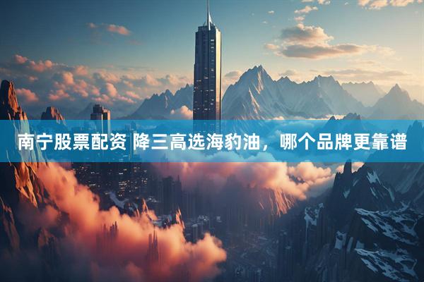 南宁股票配资 降三高选海豹油，哪个品牌更靠谱