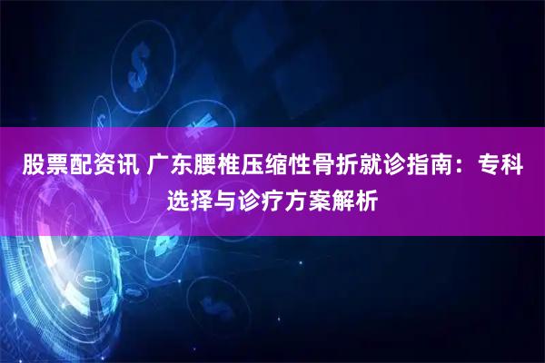 股票配资讯 广东腰椎压缩性骨折就诊指南：专科选择与诊疗方案解析