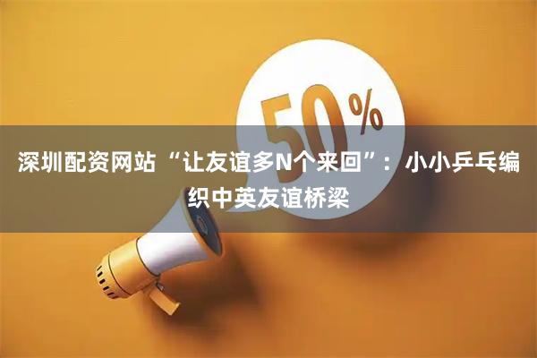 深圳配资网站 “让友谊多N个来回”：小小乒乓编织中英友谊桥梁