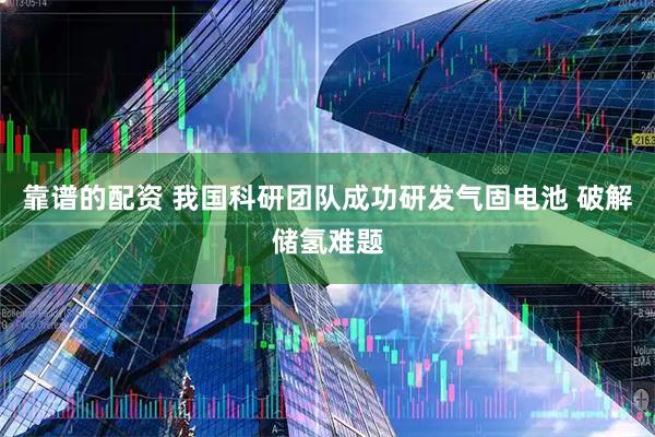 靠谱的配资 我国科研团队成功研发气固电池 破解储氢难题