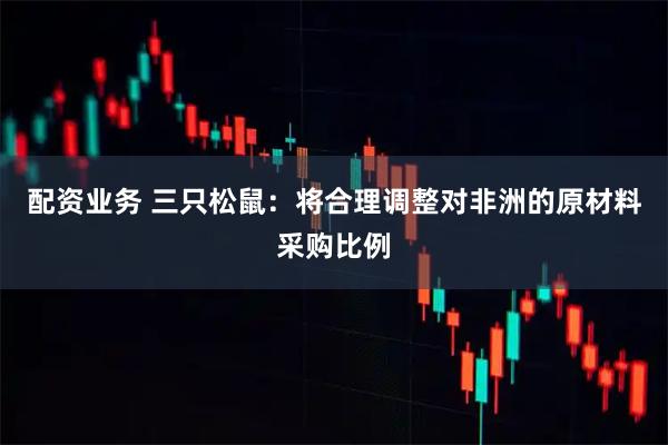 配资业务 三只松鼠：将合理调整对非洲的原材料采购比例