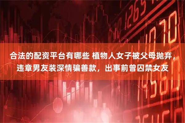 合法的配资平台有哪些 植物人女子被父母抛弃,违章男友装深情骗善款,出事前曾囚禁女友