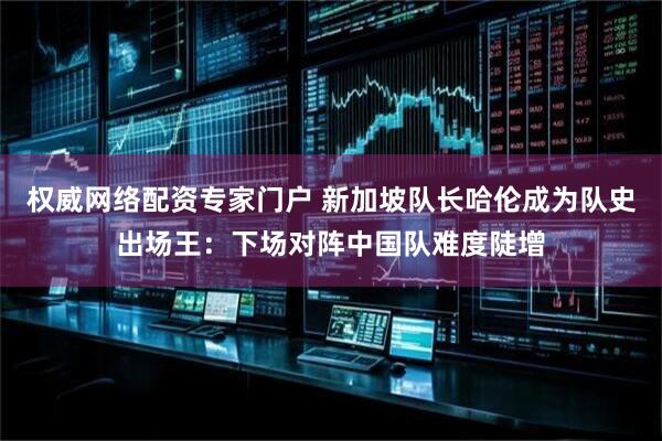 权威网络配资专家门户 新加坡队长哈伦成为队史出场王：下场对阵中国队难度陡增