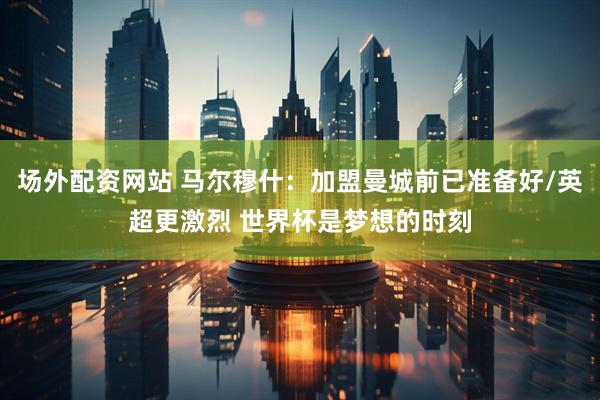 场外配资网站 马尔穆什：加盟曼城前已准备好/英超更激烈 世界杯是梦想的时刻