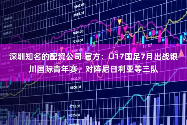深圳知名的配资公司 官方:U17国足7月出战银川国际青年赛,对阵尼日利亚等三队