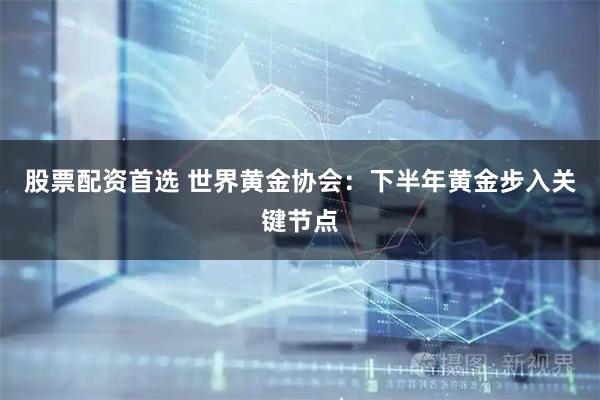 股票配资首选 世界黄金协会:下半年黄金步入关键节点