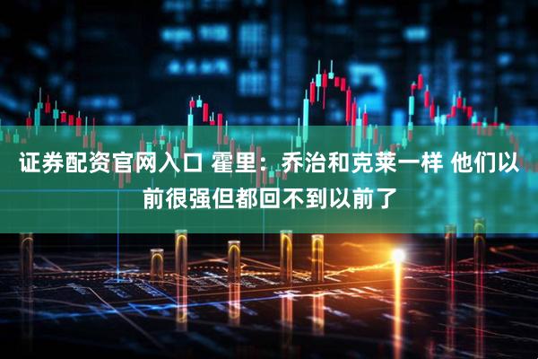 证券配资官网入口 霍里：乔治和克莱一样 他们以前很强但都回不到以前了