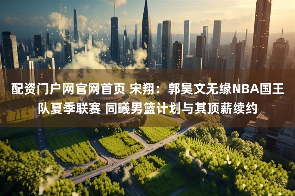 配资门户网官网首页 宋翔:郭昊文无缘NBA国王队夏季联赛 同曦男篮计划与其顶薪续约