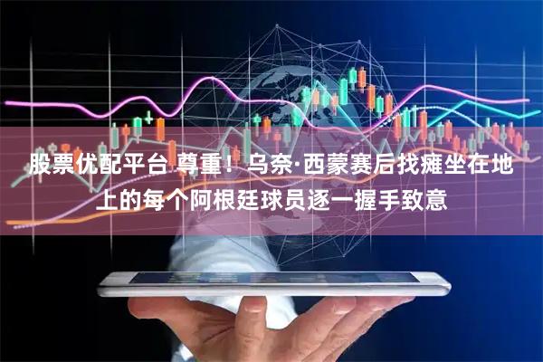 股票优配平台 尊重！乌奈·西蒙赛后找瘫坐在地上的每个阿根廷球员逐一握手致意
