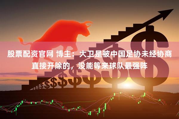 股票配资官网 博主：大卫是被中国足协未经协商直接开除的，没能等来球队最强阵