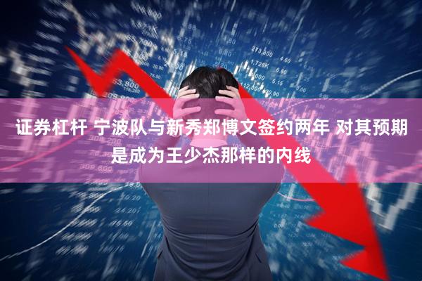 证券杠杆 宁波队与新秀郑博文签约两年 对其预期是成为王少杰那样的内线
