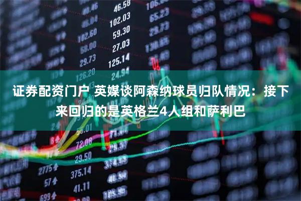 证券配资门户 英媒谈阿森纳球员归队情况：接下来回归的是英格兰4人组和萨利巴